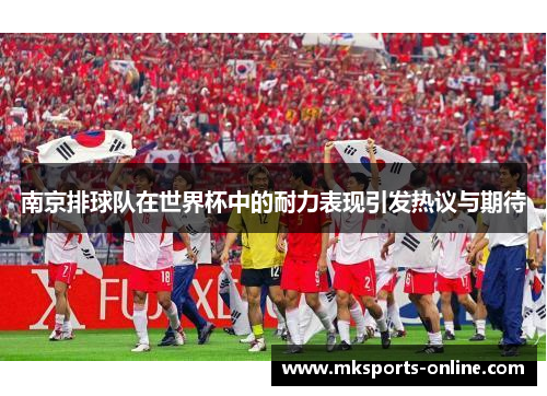 南京排球队在世界杯中的耐力表现引发热议与期待