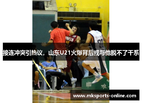 接连冲突引热议，山东U21火爆背后或与他脱不了干系